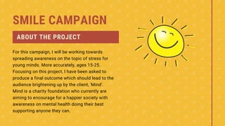 SMILE CAMPAIGN
ABOUT THE PROJECT
For this campaign, I will be working towards
spreading awareness on the topic of stress for
young minds. More accurately, ages 15-25.
Focusing on this project, I have been asked to
produce a final outcome which should lead to the
audience brightening up by the client, 'Mind'.
Mind is a charity foundation who currently are
aiming to encourage for a happier society with
awareness on mental health doing their best
supporting anyone they can.
 