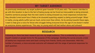 RESEARCH
Following on, there has been research put into my target audience. This is evidential by a survey I
myself created on google forms for the purpose of this campaign. Sending the survey around, a total
of twenty-two responses were sent back coming from friends, family and classmates. With this
number of answers, a more accurate outcome will released with the range of personal responses for
each question.
MY TARGET AUDIENCE
As previously mentioned, my target audience goes towards 15-25 year old's. The reason I decided to
go with this duration is due to the fact of being young can be found as inexcusable to being stressed.
Anytime someone younger than the next claims to being stressed out, most responses include that
they shouldn't even know how it feels to be stressed expecting respect to being around longer. When
in reality, young adults suffer just as much, some more than others. So by aiming towards these ages,
I want to help give a voice for those who struggle letting everyone know the age of one doesn't matter
as everyone shares experiences. This way, no young adult will feel neither alone and unheard.
 