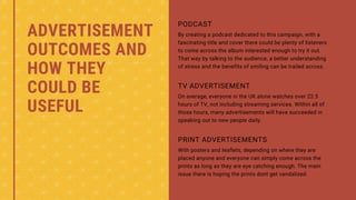 ADVERTISEMENT
OUTCOMES AND
HOW THEY
COULD BE
USEFUL
By creating a podcast dedicated to this campaign, with a
fascinating title and cover there could be plenty of listeners
to come across the album interested enough to try it out.
That way by talking to the audience, a better understanding
of stress and the benefits of smiling can be trailed across.
PODCAST
On average, everyone in the UK alone watches over 22.5
hours of TV, not including streaming services. Within all of
those hours, many advertisements will have succeeded in
speaking out to new people daily.
TV ADVERTISEMENT
With posters and leaflets, depending on where they are
placed anyone and everyone can simply come across the
prints as long as they are eye catching enough. The main
issue there is hoping the prints dont get vandalized.
PRINT ADVERTISEMENTS
 
