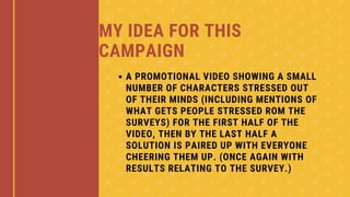 MY IDEA FOR THIS
CAMPAIGN
A PROMOTIONAL VIDEO SHOWING A SMALL
NUMBER OF CHARACTERS STRESSED OUT
OF THEIR MINDS (INCLUDING MENTIONS OF
WHAT GETS PEOPLE STRESSED ROM THE
SURVEYS) FOR THE FIRST HALF OF THE
VIDEO, THEN BY THE LAST HALF A
SOLUTION IS PAIRED UP WITH EVERYONE
CHEERING THEM UP. (ONCE AGAIN WITH
RESULTS RELATING TO THE SURVEY.)
 