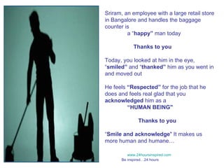 Sriram, an employee with a large retail store in Bangalore and handles the baggage counter is  a “ happy”  man today    Thanks to you Today, you looked at him in the eye, “ smiled”  and “ thanked”  him as you went in and moved out He feels  “Respected”  for the job that he does and feels real glad that you  acknowledged  him as a  “ HUMAN BEING&quot;   Thanks to you “ Smile and acknowledge &quot; It makes us more human and humane… www.24hoursinspired.com Be inspired…24 hours  