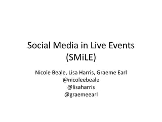 Social Media in Live Events
(SMiLE)
Nicole Beale, Lisa Harris, Graeme Earl
@nicoleebeale
@lisaharris
@graemeearl
 
