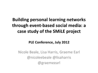 Building personal learning networks
through event-based social media: a
   case study of the SMiLE project

        PLE Conference, July 2012

  Nicole Beale, Lisa Harris, Graeme Earl
       @nicoleebeale @lisaharris
              @graemeearl
 