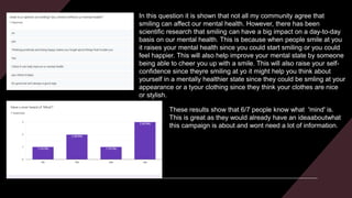 In this question it is shown that not all my community agree that
smiling can affect our mental health. However, there has been
scientific research that smiling can have a big impact on a day-to-day
basis on our mental health. This is because when people smile at you
it raises your mental health since you could start smiling or you could
feel happier. This will also help improve your mental state by someone
being able to cheer you up with a smile. This will also raise your self-
confidence since theyre smiling at yo it might help you think about
yourself in a mentally healthier state since they could be smling at your
appearance or a tyour clothing since they think your clothes are nice
or stylish.
These results show that 6/7 people know what 'mind' is.
This is great as they would already have an ideaaboutwhat
this campaign is about and wont need a lot of information.
 