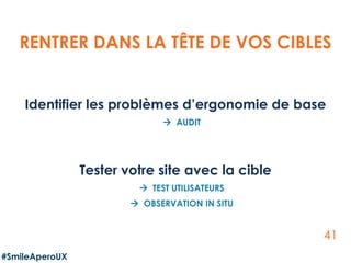 41
Identifier les problèmes d’ergonomie de base
 AUDIT
Tester votre site avec la cible
 TEST UTILISATEURS
 OBSERVATION IN SITU
RENTRER DANS LA TÊTE DE VOS CIBLES
#SmileAperoUX
 