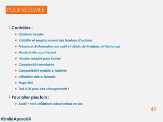 49
Contrôlez :
 Contenu header
 Visibilité et emplacement des boutons d'actions
 Présence d'information sur coût et délais de livraison, et l'échange
 Mode invité pour l'achat
 Header adapté pour tunnel
 Complexité formulaires
 Compatibilité mobile & tablette
 Utilisation micro-formats
 Page 404
 Test A/B pour des changements !
Pour aller plus loin :
 Audit + test utilisateurs/observation en situ
#SmileAperoUX
 