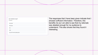 The responses that I have been given indicate that I
showed sufficient information. Therefore, this
benefits me as I am able to see that my rationale
was detailed enough for my audience to
understand. This also shows that they found it
interesting.
 