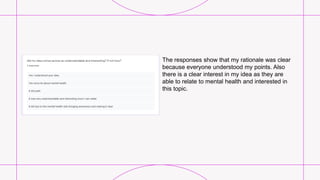The responses show that my rationale was clear
because everyone understood my points. Also
there is a clear interest in my idea as they are
able to relate to mental health and interested in
this topic.
 