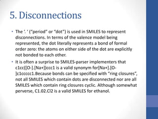 5. Disconnections
• The ‘. ‘ (“period” or “dot”) is used in SMILES to represent
disconnections. In terms of the valence model being
represented, the dot literally represents a bond of formal
order zero: the atoms on either side of the dot are explicitly
not bonded to each other.
• It is often a surprise to SMILES-parser implementers that
c1cc([O-].[Na+])ccc1 is a valid synonym for[Na+].[O-
]c1ccccc1.Because bonds can be specified with “ring closures”,
not all SMILES which contain dots are disconnected nor are all
SMILES which contain ring closures cyclic. Although somewhat
perverse, C1.02.Cl2 is a valid SMILES for ethanol.
 