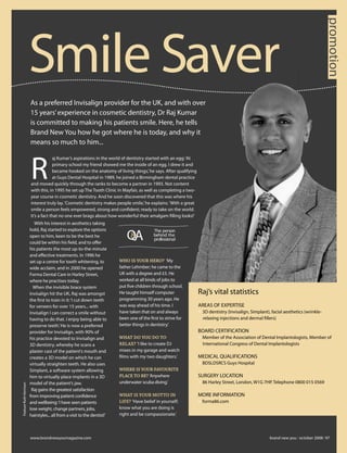 promotion
                                                                                                                                                                                       promotion
                                                                                                                                                                                       promotion
                        Smile Saver
                        As a preferred Invisalign provider for the UK, and with over
                        15 years’ experience in cosmetic dentistry, Dr Raj Kumar
                        is committed to making his patients smile. Here, he tells
                        Brand New You how he got where he is today, and why it
                        means so much to him...



                        R
                                     aj Kumar’s aspirations in the world of dentistry started with an egg: ‘At
                                     primary school my friend showed me the inside of an egg. I drew it and
                                     became hooked on the anatomy of living things,’ he says. After qualifying
                                     at Guys Dental Hospital in 1989, he joined a Birmingham dental practice
                        and moved quickly through the ranks to become a partner in 1993. Not content
                        with this, in 1995 he set up The Tooth Clinic in Mayfair, as well as completing a two-
                        year course in cosmetic dentistry. And he soon discovered that this was where his
                        interest truly lay. ‘Cosmetic dentistry makes people smile,’ he explains. ‘With a great
                        smile a person feels empowered, strong and conﬁdent; ready to take on the world.
                        It’s a fact that no one ever brags about how wonderful their amalgam ﬁlling looks!’
                           With his interest in aesthetics taking
                        hold, Raj started to explore the options
                                                                              QA
                                                                                            The person
                        open to him, keen to be the best he                                 behind the
                                                                                            professional
                        could be within his ﬁeld, and to oﬀer
                        his patients the most up-to-the-minute
                        and eﬀective treatments. In 1996 he
                        set up a centre for tooth whitening, to           WHO IS YOUR HERO? ‘My
                        wide acclaim, and in 2000 he opened               father Lehmber; he came to the
                        Forma Dental Care in Harley Street,               UK with a degree and £5. He
                        where he practises today.                         worked at all kinds of jobs to
                          When the invisible brace system                 put ﬁve children through school.
                        Invisalign hit the UK, Raj was amongst            He taught himself computer              Raj’s vital statistics
                        the ﬁrst to train in it: ‘I cut down teeth        programming 30 years ago. He
                        for veneers for over 15 years... with             was way ahead of his time. I            AREAS OF EXPERTISE
                        Invisalign I can correct a smile without          have taken that on and always           > 3D dentistry (Invisalign, Simplant), facial aesthetics (wrinkle-
                        having to do that. I enjoy being able to          been one of the ﬁrst to strive for        relaxing injections and dermal ﬁllers)
                        preserve teeth.’ He is now a preferred            better things in dentistry.’
                        provider for Invisalign, with 90% of                                                      BOARD CERTIFICATION
                        his practice devoted to Invisalign and            WHAT DO YOU DO TO                       > Member of the Association of Dental Implantologists, Member of
                        3D dentistry, whereby he scans a                  RELAX? ‘I like to create DJ               International Congress of Dental Implantologists
                        plaster cast of the patient’s mouth and           mixes in my garage and watch
                        creates a 3D model on which he can                ﬁlms with my two daughters.’            MEDICAL QUALIFICATIONS
                        virtually straighten teeth. He also uses                                                  > BDSLDSRCS Guys Hospital
                        Simplant, a software system allowing              WHERE IS YOUR FAVOURITE
                        him to virtually place implants in a 3D           PLACE TO BE? ‘Anywhere                  SURGERY LOCATION
                        model of the patient’s jaw.                       underwater scuba diving.’               > 86 Harley Street, London, W1G 7HP. Telephone 0800 015 0569
Feature Ruth Kerrison




                         Raj gains the greatest satisfaction
                        from improving patient conﬁdence                  WHAT IS YOUR MOTTO IN                   MORE INFORMATION
                        and wellbeing: ‘I have seen patients              LIFE? ‘Have belief in yourself;         > forma86.com                                                ■

                        lose weight, change partners, jobs,               know what you are doing is
                        hairstyles... all from a visit to the dentist!’   right and be compassionate.’



                        www.brandnewyoumagazine.com                                                                                                     brand new you october 2008 97
 