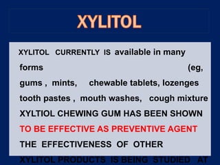 XYLITOL CURRENTLY IS available in many
forms (eg,
gums , mints, chewable tablets, lozenges
tooth pastes , mouth washes, cough mixture
XYLTIOL CHEWING GUM HAS BEEN SHOWN
TO BE EFFECTIVE AS PREVENTIVE AGENT
THE EFFECTIVENESS OF OTHER
XYLITOL PRODUCTS IS BEING STUDIED AT
 