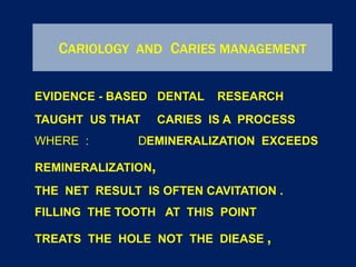 CARIOLOGY AND CARIES MANAGEMENT
EVIDENCE - BASED DENTAL RESEARCH
TAUGHT US THAT CARIES IS A PROCESS
WHERE : DEMINERALIZATION EXCEEDS
REMINERALIZATION,
THE NET RESULT IS OFTEN CAVITATION .
FILLING THE TOOTH AT THIS POINT
TREATS THE HOLE NOT THE DIEASE ,
 
