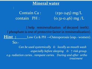 Mineral water
:
Contain Ca : (230-245) mg/L
contain PH : (0.31-0.46) mg /L
( help remineralization of decayed teeth).
( phosphate is one of protective factor in remineralization).
Hint : Low Ca & PH →Osteoporosis (esp.- women).
So:-
Can be used systemically & locally as mouth wash.
-especially before sleeping & ↑ risk group.
e.g. radiation caries , rampant caries. During and after ortho
treatment.
 