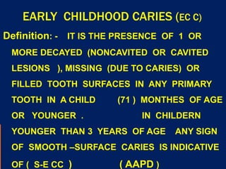 EARLY CHILDHOOD CARIES (EC C)
Definition: - IT IS THE PRESENCE OF 1 OR
MORE DECAYED (NONCAVITED OR CAVITED
LESIONS ), MISSING (DUE TO CARIES) OR
FILLED TOOTH SURFACES IN ANY PRIMARY
TOOTH IN A CHILD (71 ) MONTHES OF AGE
OR YOUNGER . IN CHILDERN
YOUNGER THAN 3 YEARS OF AGE ANY SIGN
OF SMOOTH –SURFACE CARIES IS INDICATIVE
OF ( S-E CC ) ( AAPD )
 