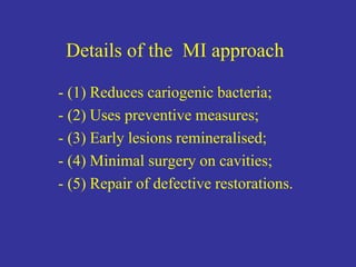 Details of the MI approach
- (1) Reduces cariogenic bacteria;
- (2) Uses preventive measures;
- (3) Early lesions remineralised;
- (4) Minimal surgery on cavities;
- (5) Repair of defective restorations.
 