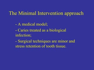 The Minimal Intervention approach
- A medical model;
- Caries treated as a biological
infection;
- Surgical techniques are minor and
stress retention of tooth tissue.
 