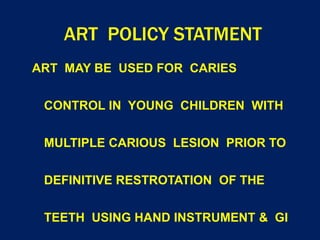 ART POLICY STATMENT
ART MAY BE USED FOR CARIES
CONTROL IN YOUNG CHILDREN WITH
MULTIPLE CARIOUS LESION PRIOR TO
DEFINITIVE RESTROTATION OF THE
TEETH USING HAND INSTRUMENT & GI
 