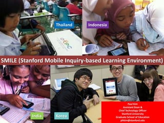SMILE (Stanford Mobile Inquiry-based Learning Environment)
Thailand Indonesia
India Korea
Paul Kim
Assistant Dean &
Chief Technology Officer
Stanford University
Graduate School of Education
phkim@stanford.edu
 