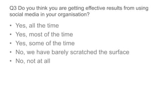 Q3 Do you think you are getting effective results from using
social media in your organisation?
• Yes, all the time
• Yes, most of the time
• Yes, some of the time
• No, we have barely scratched the surface
• No, not at all
 