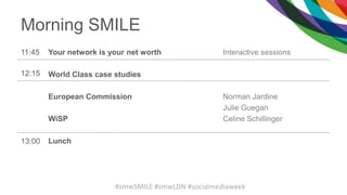 Morning SMILE
11:45 Your network is your net worth
World Class case studies
European Commission
WiSP
Lunch
Interactive sessions
Norman Jardine
Julie Guegan
Celine Schillinger
12:15
13:00
#smwSMILE #smwLDN #socialmediaweek
 