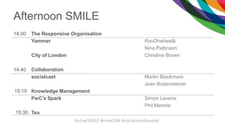 Afternoon SMILE
14:00 The Responsive Organisation
Yammer
City of London
Collaboration
socialcast
Knowledge Management
PwC’s Spark
Tea
RavDhaliwal&
Nina Pattinson
Christine Brown
Martin Blackmore
Joan Bodensteiner
Simon Levene
Phil Mennie
14:40
15:10
15:30
#smwSMILE #smwLDN #socialmediaweek
 