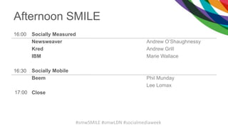 Afternoon SMILE
16:00 Socially Measured
Newsweaver
Kred
IBM
Socially Mobile
Beem
Close
Andrew O’Shaughnessy
Andrew Grill
Marie Wallace
Phil Munday
Lee Lomax
16:30
17:00
#smwSMILE #smwLDN #socialmediaweek
 