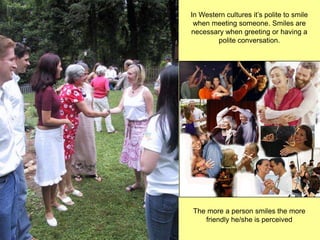 In Western cultures it’s polite to smile
 when meeting someone. Smiles are
necessary when greeting or having a
        polite conversation.




The more a person smiles the more
   friendly he/she is perceived
 
