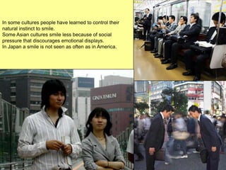 In some cultures people have learned to control their
natural instinct to smile.
Some Asian cultures smile less because of social
pressure that discourages emotional displays.
In Japan a smile is not seen as often as in America.
 