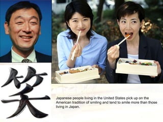 Japanese people living in the United States pick up on the
American tradition of smiling and tend to smile more than those
living in Japan.
 