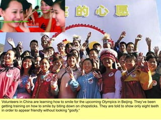 Volunteers in China are learning how to smile for the upcoming Olympics in Beijing. They’ve been
getting training on how to smile by biting down on chopsticks. They are told to show only eight teeth
in order to appear friendly without looking "goofy.“
 