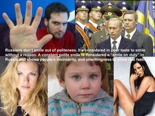 Russians don’t smile out of politeness. It’s considered in poor taste to smile
without a reason. A constant polite smile is considered a “smile on duty” in
Russia and shows people’s insincerity, and unwillingness to show real feelings.
 
