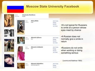 Moscow State University Facebook




                     •It’s not typical for Russians
                     to smile at a person whose
                     eyes meet by chance


                     •A Russian does not
                     normally give a smile in
                     return


                     •Russians do not smile
                     when working or doing
                     something serious


                      (Levine and Adelman 1993)
 