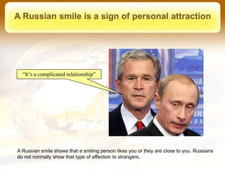 A Russian smile is a sign of personal attraction




  “It’s a complicated relationship”




A Russian smile shows that a smiling person likes you or they are close to you. Russians
do not normally show that type of affection to strangers.
 