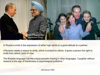 Indian Prime Minister
                          Manmohan Singh



In Russia a smile is the expression of either high spirits or a good attitude to a partner.

A Russian needs a reason to smile, which is evident to others. It gives a person the right to
smile from others’ point of view.

The Russian language has the unique proverb missing in other languages, “Laughter without
reasons is the sign of foolishness or psychological problems.”


                                        (Wierzbicka 1998)
 