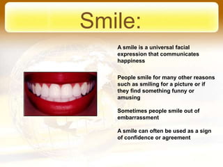 Smile:
   A smile is a universal facial
   expression that communicates
   happiness


   People smile for many other reasons
   such as smiling for a picture or if
   they find something funny or
   amusing

   Sometimes people smile out of
   embarrassment

   A smile can often be used as a sign
   of confidence or agreement
 