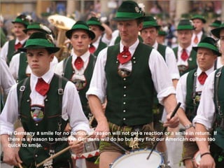 In Germany a smile for no particular reason will not get a reaction or a smile in return. If
there is a reason to smile the Germans will do so but they find our American culture too
quick to smile.
 