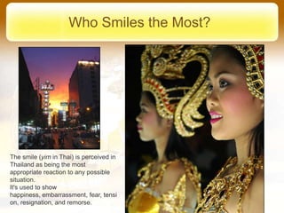 Who Smiles the Most?




The smile (yim in Thai) is perceived in
Thailand as being the most
appropriate reaction to any possible
situation.
It's used to show
happiness, embarrassment, fear, tensi
on, resignation, and remorse.
 