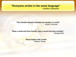 “Everyone smiles in the same language”
                                    ~Author Unknown




     “The shortest distance between two people is a smile”
                                      ~Author Unknown



“Wear a smile and have friends; wear a scowl and have wrinkles”
                                                  ~George Eliot


                Peace begins with a smile
                         ~Mother Teresa
 