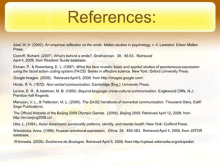 References:
Abel, M. H. (2002). An empirical reflection on the smile. Mellen studies in psychology, v. 4. Lewiston: Edwin Mellen
Press.
Conniff, Richard. (2007). What’s behind a smile?. Smithsonian. 38. 46-53. Retrieved
April 4, 2008, from Readers' Guide database.
Ekman, P., & Rosenberg, E. L. (1997). What the face reveals: basic and applied studies of spontaneous expression
using the facial action coding system (FACS). Series in affective science. New York: Oxford University Press.
Google Images. (2008). Retrieved April 5, 2008, from http://images.google.com/.
Hinde, R. A. (1972). Non-verbal communication. Cambridge [Eng.]: University Press.
Levine, D. R., & Adelman, M. B. (1993). Beyond language: cross-cultural communication. Englewood Cliffs, N.J.:
Prentice Hall Regents.
Manusov, V. L., & Patterson, M. L. (2006). The SAGE handbook of nonverbal communication. Thousand Oaks, Calif:
Sage Publications.
The Official Website of the Beijing 2008 Olympic Games. (2008). Beijing 2008. Retrieved April 12, 2008, from
http://en.beijing2008.cn/
Uba, L. (1994). Asian Americans: personality patterns, identity, and mental health. New York: Guilford Press.
Wierzbicka, Anna. (1998). Russian emotional expression. Ethos. 26. 456-483. Retrieved April 4, 2008, from JSTOR
database.
Wikimedia. (2008). Duchenne de Boulogne. Retrieved April 5, 2008, from http://upload.wikimedia.org/wikipedia/.
 