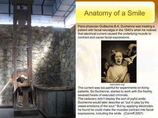 Anatomy of a Smile
Paris physician Guillaume B.A. Duchenne was treating a
patient with facial neuralgia in the 1840’s when he noticed
that electrical current caused the underlying muscle to
contract and cause facial expressions.




                       (wikimedia.org)
The current was too painful for experiments on living
patients. So Duchenne, started to work with the freshly
severed heads of executed criminals.
The cadavers didn’t display the sort of joyful smile
Duchenne would later describe as "put in play by the
sweet emotions of the soul." But by applying electrodes
he found he could make the muscles contract into facial
expressions, including the smile. (Conniff 2007)
 