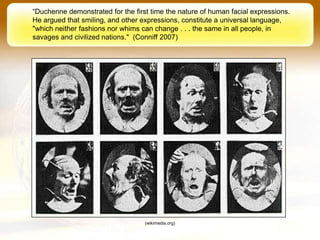 “Duchenne demonstrated for the first time the nature of human facial expressions.
He argued that smiling, and other expressions, constitute a universal language,
"which neither fashions nor whims can change . . . the same in all people, in
savages and civilized nations." (Conniff 2007)




                                   (wikimedia.org)
 