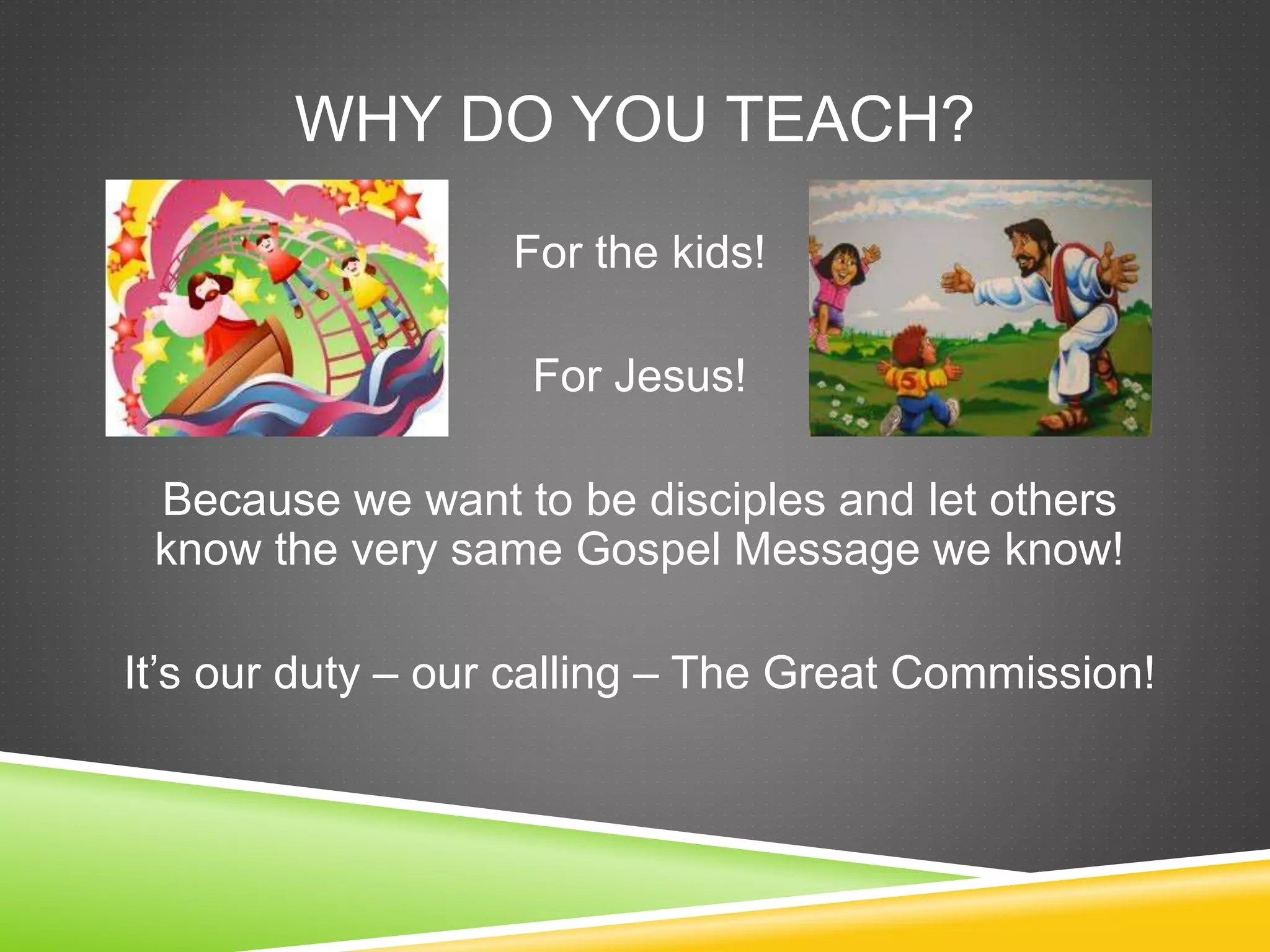 WHY DO YOU TEACH? 
For the kids! 
For Jesus! 
Because we want to be disciples and let others 
know the very same Gospel Message we know! 
It’s our duty – our calling – The Great Commission! 
 