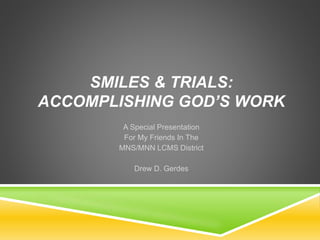 SMILES & TRIALS: 
ACCOMPLISHING GOD’S WORK 
A Special Presentation 
For My Friends In The 
MNS/MNN LCMS District 
Drew D. Gerdes 
 