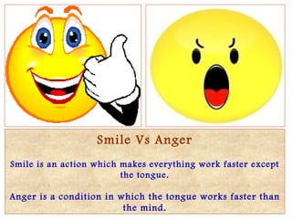 Smile Vs Anger Smile is an action which makes everything work faster except the tongue. Anger is a condition in which the tongue works faster than the mind. 