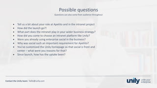 Clean presentation to LUXE
12Phone: +1(123) 456 789 email: mail@domain.com
Contact	the Unily	team:		hello@unily.com
Questions	can	also	come	from	audience	throughout
Possible	questions
• Tell	us	a	bit	about	your	role	at	Apetito and	in	the	intranet	project
• How	did	the	launch	go?!
• What	part	does	the	intranet	play	in	your	wider	business	strategy?
• How	did	you	come	to	choose	an	intranet	platform	like	Unily?
• Were	you	already	using	enterprise	social	in	the	business?
• Why	was	social	such	an	important	requirement	for	Apetito?
• You’ve	customized	the	Unily	homepage	so	that	social	is	front	and	
center – what	were	you	reasons	for	that?
• Since	launch,	how	has	the	uptake	been?
 