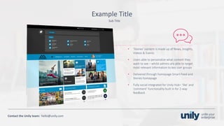 Clean presentation to LUXE
25Phone: +1(123) 456 789 email: mail@domain.com
Contact	the Unily	team:		hello@unily.com
Example	Title
• ‘Stories’	content	is	made	up	of	News,	Insights,	
Videos	&	Events
• Users	able	to	personalize	what	content	they	
want	to	see	– whilst	admins	are	able	to	target	
most	relevant	information	to	key	user	groups
• Delivered	through	homepage	Smart	Feed	and	
Stories	homepage
• Fully	social	integrated	for	Unily	Hub– ‘like’	and	
‘comment’	functionality	built	in	for	2-way	
feedback
Sub	Title
 