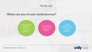 Clean presentation to LUXE
6Phone: +1(123) 456 789 email: mail@domain.com
Contact	the Unily	team:		hello@unily.com
Hands	up!
Where	are	you	on	your	social	journey?
Just	launched	
a	new	social	
platform
In	the	planning	
stages	for	a	
new	social	
platform
Driving	
adoption	of	an	
existing	
platform
 