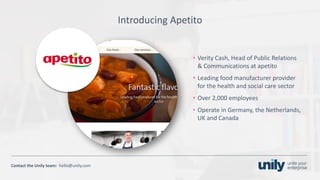 Clean presentation to LUXE
8Phone: +1(123) 456 789 email: mail@domain.com
Contact	the Unily	team:		hello@unily.com
Introducing	Apetito
• Verity	Cash,	Head	of	Public	Relations	
&	Communications	at	apetito
• Leading	food	manufacturer	provider	
for	the	health	and	social	care	sector
• Over	2,000	employees
• Operate	in	Germany,	the	Netherlands,	
UK	and	Canada
 