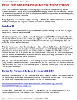 Installing, Compiling and Executing your first C# Program
Install---then Compiling and Execute your first C# Program
When I first heard about Microsoft's newest language, C#, my mouth started watering. For the
audience with which I mostly deal (beginner programmers trying to break into the business) I thought
C# would be the great equalizer---after all, everyone (experienced programmers as well as beginners)
would be learning it at the same time.
Many of you may know I'm in the process of writing a C# book--this article will detail how to install it,
and how to write your first program. For more, you'll need to read my book!
Installing C#
To install C#, for the moment anyway, you don't need to purchase a thing. You just need to get your
hands on the Microsoft .Net Framework.
C# is a language that comes with the Microsoft .Not (pronounced DOT-NET) Framework. The .Net
Framework is an environment that permits .Net programs to run. C# is just one of many programming
languages supported by the .Net framework (it even includes COBOL). Something tells me it will
eventually become the most important.
The .Net Framework is not an Operating System---it's more like a shell that runs within Windows. For
now, the .Net Framework is available only as a Beta version (currently Beta2). That means it hasn't
been released for sale. Beta versions can be flaky, and if you read the fine print at the Microsoft
Website, they'll tell you NOT to install the .Net Framework on a production PC. If this warning scares
you, wait until the .Net Framework production version is ready (most likely, you'll have to pay for it,
although at this point no one is sure how much).
The .Net Framework can be installed on a PC running Windows XP, Windows 2000 and Windows NT
(sorry, Windows 98 and Windows ME users can't install the .Net Framework, and therefore can't install
C#). In addition, you'll need to have Internet Explorer 5.01 or later installed, plus MDAC 2.6 (Microsoft
Data Access Components).
Get the .Net Framework Software Developers Kit (SDK)
Right now, you can pick up the .Net Framework SDK from a variety of sources. I've received three in
the mail for begin a registered owner of Visual Basic 6, and I believe I've also seen CD's included in
the Visual Basic Programmers Journal. At any rate, you can access this site
http://msdn.microsoft.com/downloads/default.asp?URL=/code/sample.asp?url=/msdn-
files/027/000/976/msdncompositedoc.xml
to download it. I should warn you the SDK is 123 Megabytes. You can download it all at once, in
pieces, or get it from me if you take part in the C# class I'm offering in early 2002.
http://www.johnsmiley.com/cis18.notfree/Smiley033/Smiley033.htm (1 of 15)3/28/2004 12:18:48 PM
 