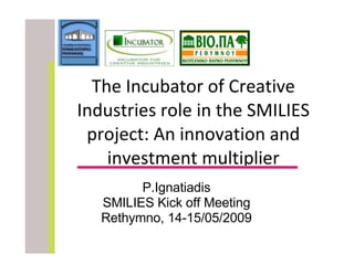 The Incubator of Creative Industries role in the SMILIES project: An innovation and investment multiplier P.Ignatiadis SMILIES Kick off Meeting Rethymno, 14-15/05/2009 